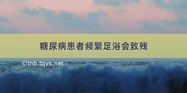 糖尿病患者频繁足浴会致残