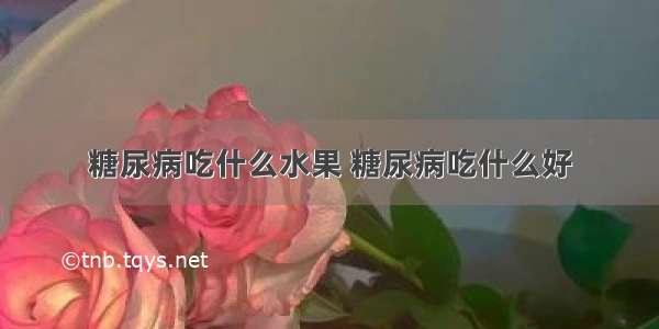 糖尿病吃什么水果 糖尿病吃什么好