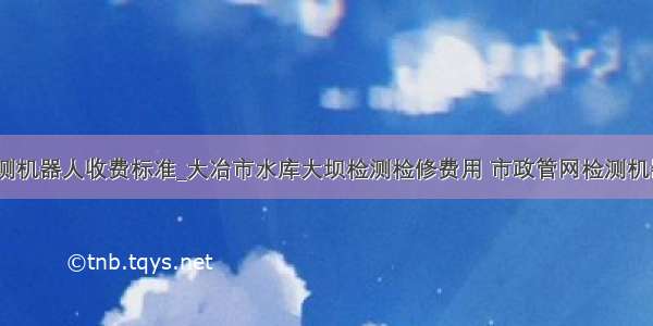 市政管网检测机器人收费标准_大冶市水库大坝检测检修费用 市政管网检测机器人多少钱...