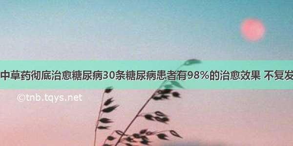 中草药彻底治愈糖尿病30条糖尿病患者有98%的治愈效果 不复发