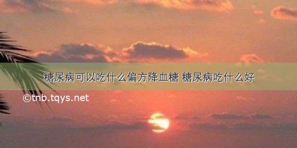 糖尿病可以吃什么偏方降血糖 糖尿病吃什么好