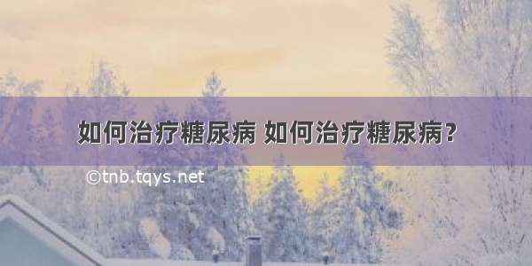 如何治疗糖尿病 如何治疗糖尿病？