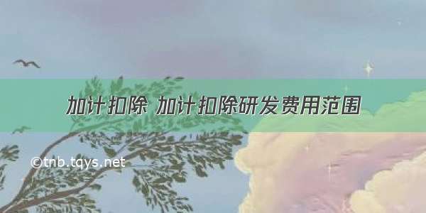 加计扣除 加计扣除研发费用范围