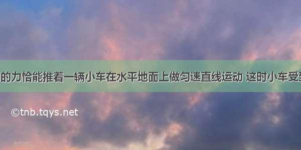 小明用100N的力恰能推着一辆小车在水平地面上做匀速直线运动 这时小车受到地面的摩擦