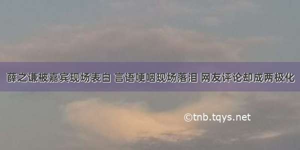 薛之谦被嘉宾现场表白 言语哽咽现场落泪 网友评论却成两极化