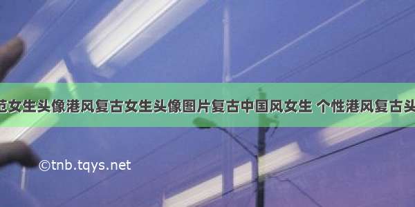 复古文艺范女生头像港风复古女生头像图片复古中国风女生 个性港风复古头像女(4篇)