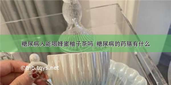 糖尿病人能喝蜂蜜柚子茶吗_糖尿病的药膳有什么