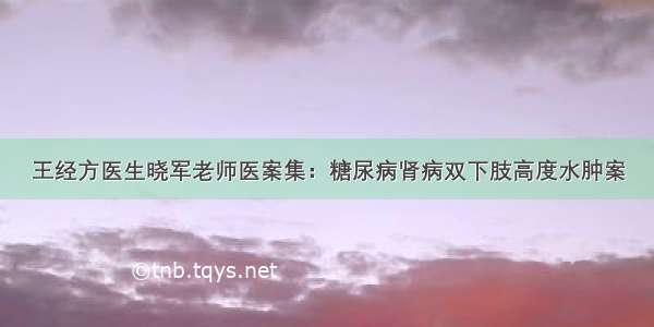 王经方医生晓军老师医案集：糖尿病肾病双下肢高度水肿案