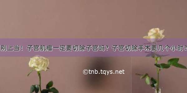 别上当！子宫肌瘤一定要切除子宫吗？子宫切除手术要几个小时？