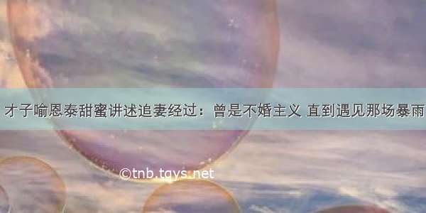 才子喻恩泰甜蜜讲述追妻经过：曾是不婚主义 直到遇见那场暴雨