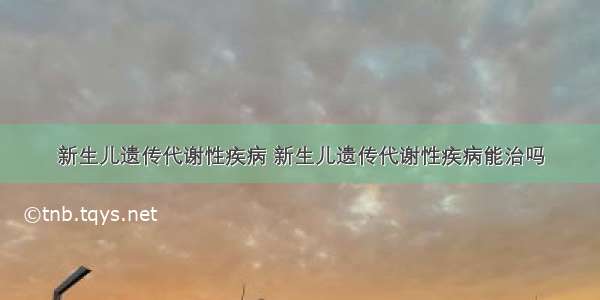 新生儿遗传代谢性疾病 新生儿遗传代谢性疾病能治吗