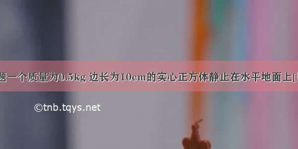 解答题一个质量为0.5kg 边长为10cm的实心正方体静止在水平地面上[见图（