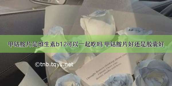 甲钴胺片是维生素b12可以一起吃吗 甲钴胺片好还是胶囊好