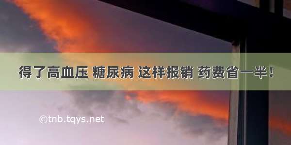 得了高血压 糖尿病 这样报销 药费省一半！