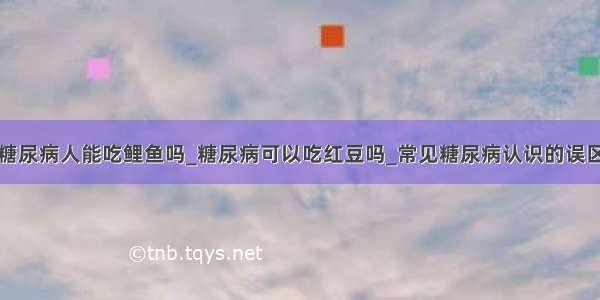 糖尿病人能吃鲤鱼吗_糖尿病可以吃红豆吗_常见糖尿病认识的误区