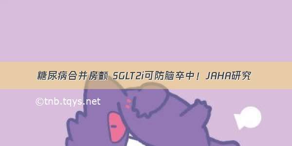 糖尿病合并房颤 SGLT2i可防脑卒中！JAHA研究