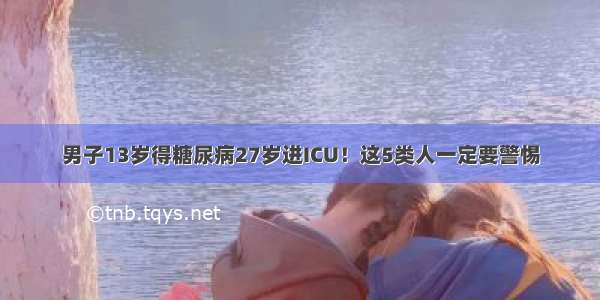 男子13岁得糖尿病27岁进ICU！这5类人一定要警惕