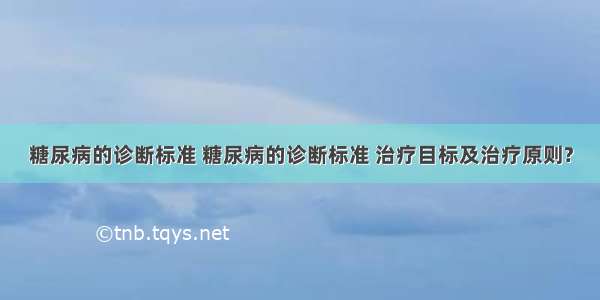 糖尿病的诊断标准 糖尿病的诊断标准 治疗目标及治疗原则?