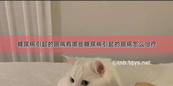 糖尿病引起的眼病有哪些糖尿病引起的眼病怎么治疗