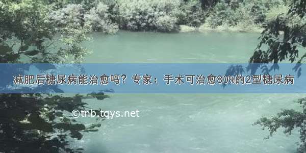 减肥后糖尿病能治愈吗？专家：手术可治愈80%的2型糖尿病