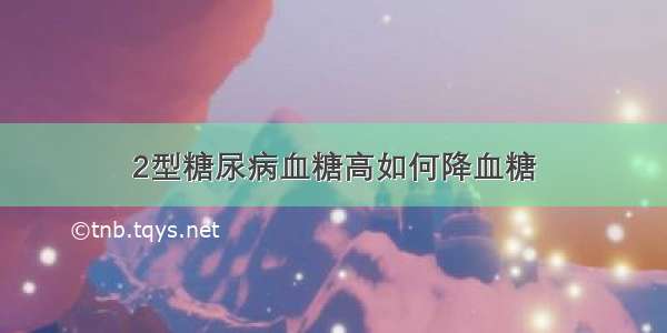 2型糖尿病血糖高如何降血糖