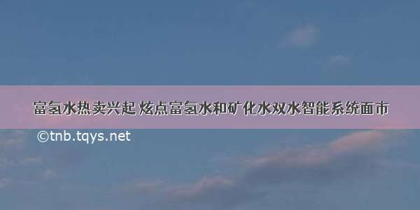 富氢水热卖兴起 炫点富氢水和矿化水双水智能系统面市