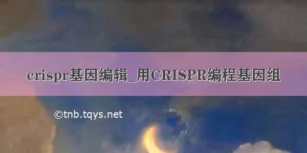 crispr基因编辑_用CRISPR编程基因组