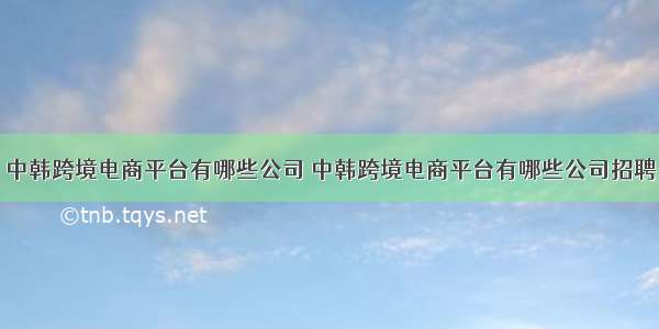 中韩跨境电商平台有哪些公司 中韩跨境电商平台有哪些公司招聘