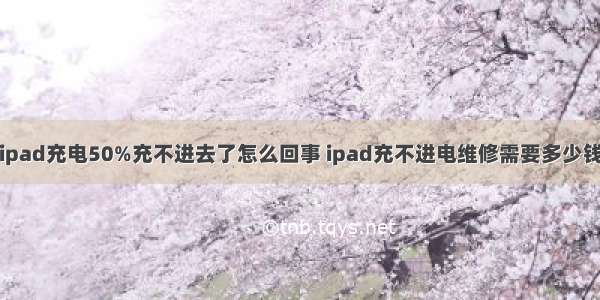 ipad充电50%充不进去了怎么回事 ipad充不进电维修需要多少钱