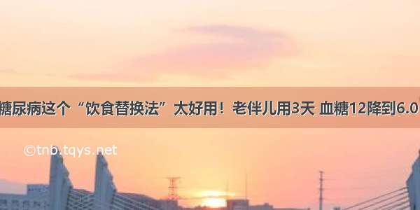 糖尿病这个“饮食替换法”太好用！老伴儿用3天 血糖12降到6.0！