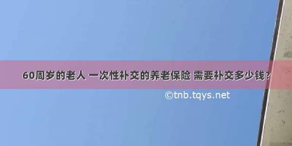 60周岁的老人 一次性补交的养老保险 需要补交多少钱？