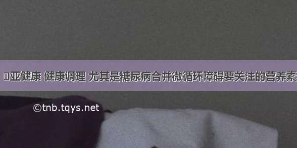 ​亚健康 健康调理 尤其是糖尿病合并微循环障碍要关注的营养素