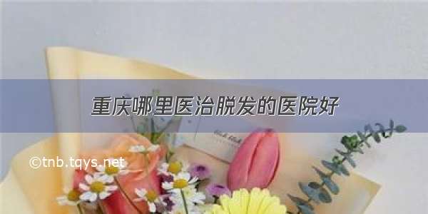 重庆哪里医治脱发的医院好