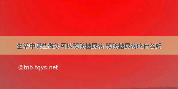 生活中哪些做法可以预防糖尿病 预防糖尿病吃什么好