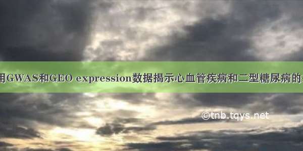 公共数据挖掘|利用GWAS和GEO expression数据揭示心血管疾病和二型糖尿病的共同分子调控网络