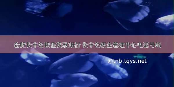 合肥长丰公积金贷款银行 长丰公积金管理中心电话号码