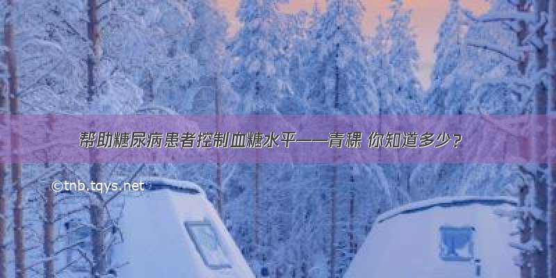 帮助糖尿病患者控制血糖水平——青稞 你知道多少？