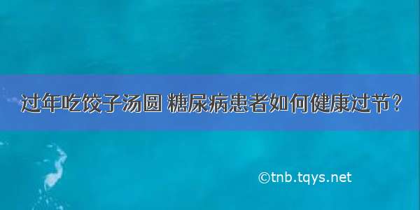 过年吃饺子汤圆 糖尿病患者如何健康过节？