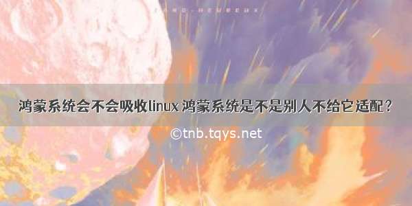 鸿蒙系统会不会吸收linux 鸿蒙系统是不是别人不给它适配？