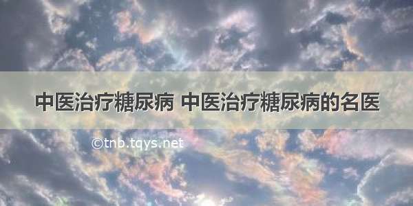 中医治疗糖尿病 中医治疗糖尿病的名医