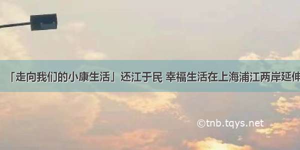「走向我们的小康生活」还江于民 幸福生活在上海浦江两岸延伸