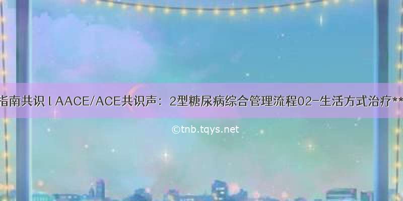 明指南共识 l AACE/ACE共识声：2型糖尿病综合管理流程02-生活方式治疗**