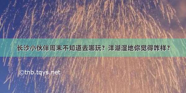 长沙小伙伴周末不知道去哪玩？洋湖湿地你觉得咋样？