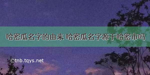 哈密瓜名字的由来 哈密瓜名字源于哈密市吗