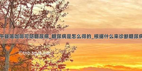 午餐喝咖啡可防糖尿病_糖尿病是怎么得的_根据什么来诊断糖尿病