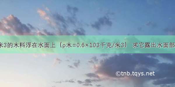 积为0.体5米3的木料浮在水面上（ρ木=0.6×103千克/米3） 求它露出水面部分的体积和