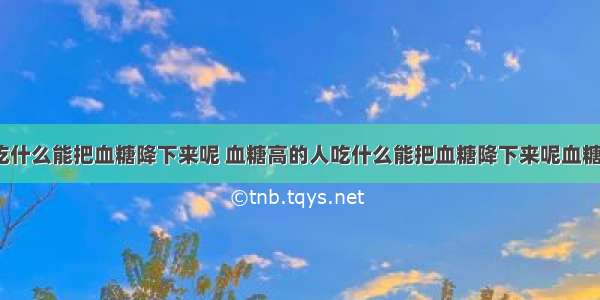 血糖高的人吃什么能把血糖降下来呢 血糖高的人吃什么能把血糖降下来呢血糖高可以手术?