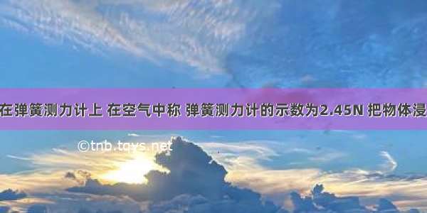 某物体挂在弹簧测力计上 在空气中称 弹簧测力计的示数为2.45N 把物体浸没在水中 