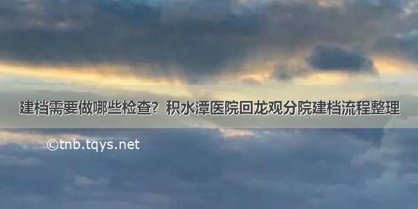 建档需要做哪些检查？积水潭医院回龙观分院建档流程整理