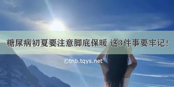 糖尿病初夏要注意脚底保暖 这3件事要牢记！